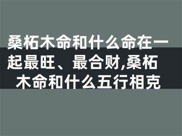 桑柘木命和什么命在一起最旺、最合财,桑柘木命和什么五行相克