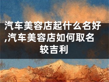 汽车美容店起什么名好,汽车美容店如何取名较吉利