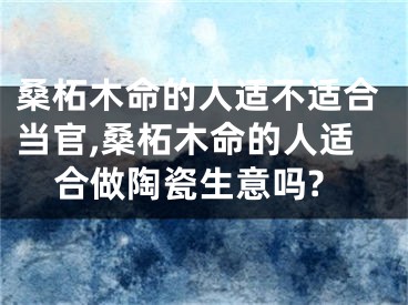 桑柘木命的人适不适合当官,桑柘木命的人适合做陶瓷生意吗?