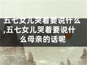 五七女儿哭着要说什么,五七女儿哭着要说什么母亲的话呢