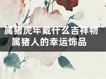 属猪虎年戴什么吉祥物 属猪人的幸运饰品