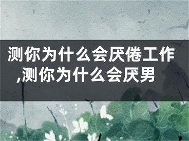 测你为什么会厌倦工作,测你为什么会厌男