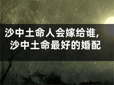 沙中土命人会嫁给谁,沙中土命最好的婚配