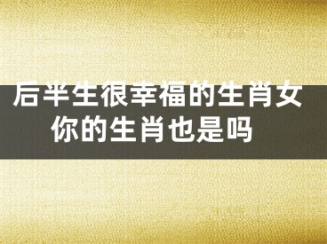 后半生很幸福的生肖女 你的生肖也是吗