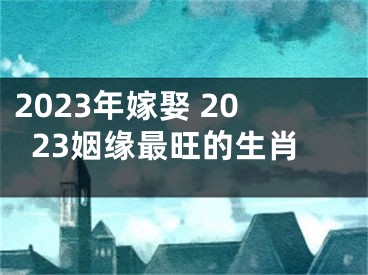 2023年嫁娶 2023姻缘最旺的生肖
