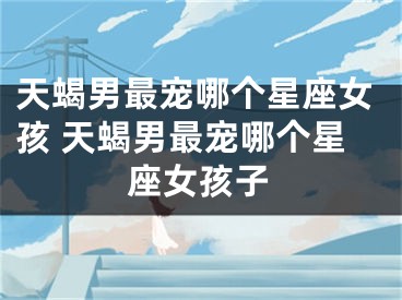 天蝎男最宠哪个星座女孩 天蝎男最宠哪个星座女孩子