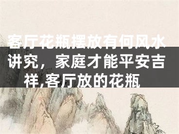 客厅花瓶摆放有何风水讲究，家庭才能平安吉祥,客厅放的花瓶