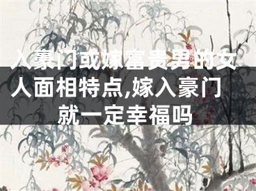 入豪门或嫁富贵男的女人面相特点,嫁入豪门就一定幸福吗