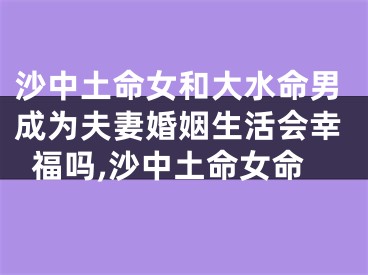 沙中土命女和大水命男成为夫妻婚姻生活会幸福吗,沙中土命女命