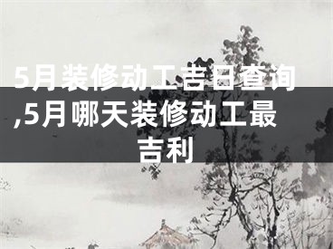 5月装修动工吉日查询,5月哪天装修动工最吉利