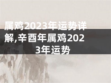属鸡2023年运势详解,辛酉年属鸡2023年运势