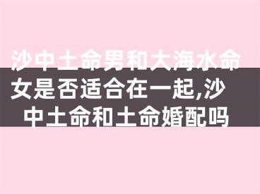 沙中土命男和大海水命女是否适合在一起,沙中土命和土命婚配吗