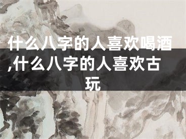 什么八字的人喜欢喝酒,什么八字的人喜欢古玩