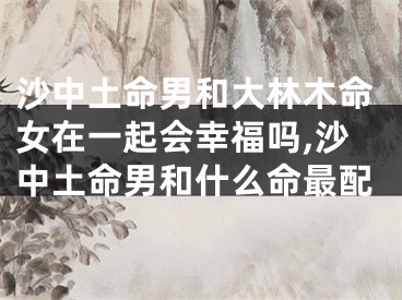 沙中土命男和大林木命女在一起会幸福吗,沙中土命男和什么命最配