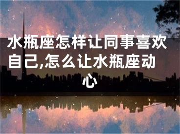 水瓶座怎样让同事喜欢自己,怎么让水瓶座动心