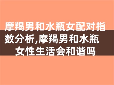 摩羯男和水瓶女配对指数分析,摩羯男和水瓶女性生活会和谐吗