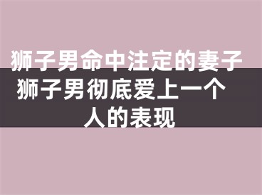 狮子男命中注定的妻子 狮子男彻底爱上一个人的表现