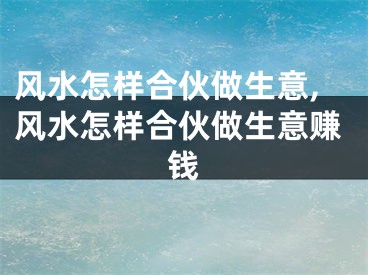 风水怎样合伙做生意,风水怎样合伙做生意赚钱