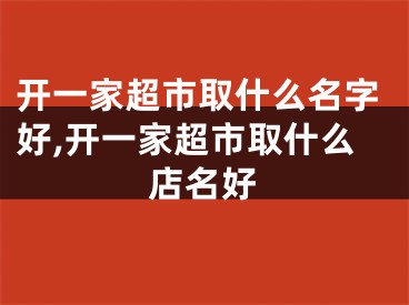 开一家超市取什么名字好,开一家超市取什么店名好