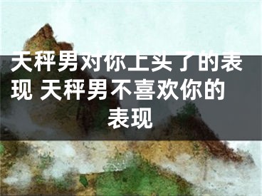 天秤男对你上头了的表现 天秤男不喜欢你的表现