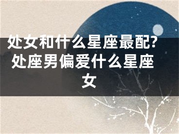 处女和什么星座最配? 处座男偏爱什么星座女