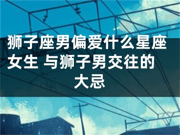 狮子座男偏爱什么星座女生 与狮子男交往的大忌