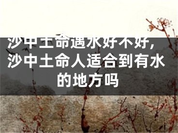 沙中土命遇水好不好,沙中土命人适合到有水的地方吗