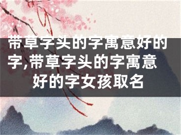 带草字头的字寓意好的字,带草字头的字寓意好的字女孩取名