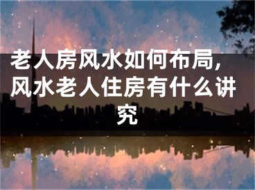 老人房风水如何布局,风水老人住房有什么讲究