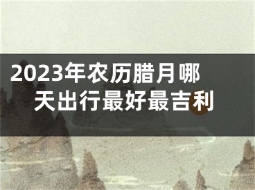 2023年农历腊月哪天出行最好最吉利