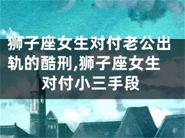 狮子座女生对付老公出轨的酷刑,狮子座女生对付小三手段