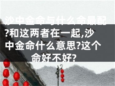 沙中金命与什么命最配?和这两者在一起,沙中金命什么意思?这个命好不好?