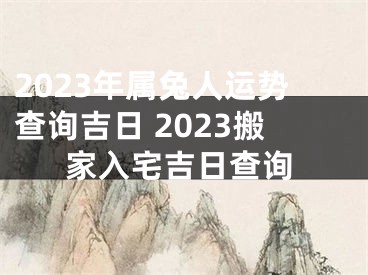 2023年属兔人运势查询吉日 2023搬家入宅吉日查询