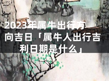 2023年属牛出行方向吉日「属牛人出行吉利日期是什么」