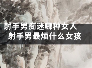 射手男痴迷哪种女人 射手男最烦什么女孩