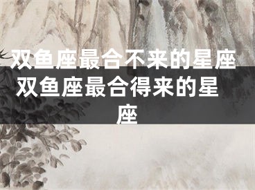 双鱼座最合不来的星座 双鱼座最合得来的星座