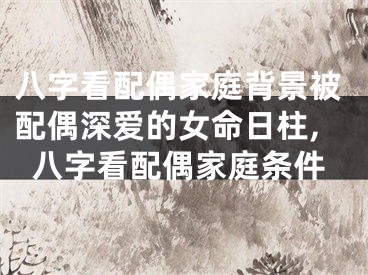 八字看配偶家庭背景被配偶深爱的女命日柱,八字看配偶家庭条件
