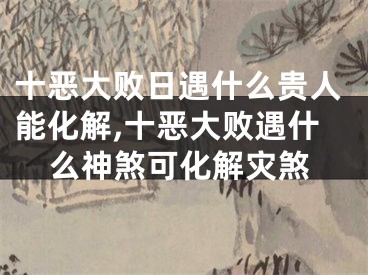 十恶大败日遇什么贵人能化解,十恶大败遇什么神煞可化解灾煞