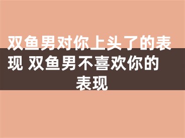 双鱼男对你上头了的表现 双鱼男不喜欢你的表现