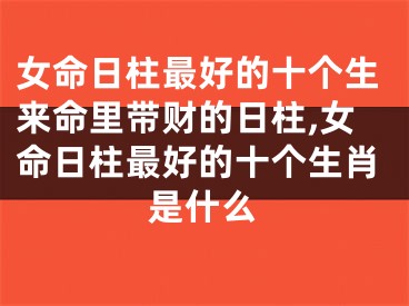 女命日柱最好的十个生来命里带财的日柱,女命日柱最好的十个生肖是什么
