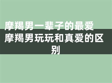 摩羯男一辈子的最爱 摩羯男玩玩和真爱的区别