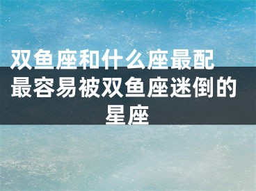 双鱼座和什么座最配 最容易被双鱼座迷倒的星座