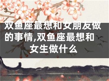 双鱼座最想和女朋友做的事情,双鱼座最想和女生做什么