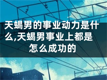 天蝎男的事业动力是什么,天蝎男事业上都是怎么成功的