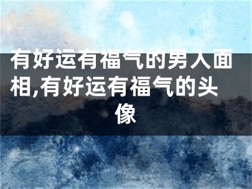 有好运有福气的男人面相,有好运有福气的头像