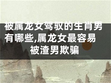 被属龙女驾驭的生肖男有哪些,属龙女最容易被渣男欺骗