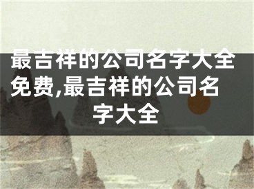 最吉祥的公司名字大全免费,最吉祥的公司名字大全