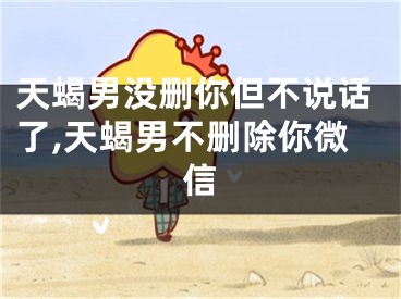 天蝎男没删你但不说话了,天蝎男不删除你微信