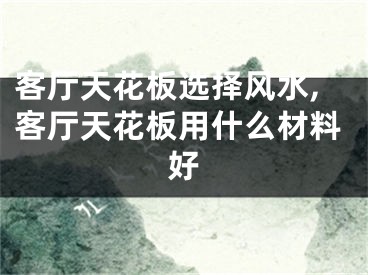 客厅天花板选择风水,客厅天花板用什么材料好