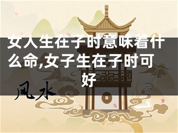 女人生在子时意味着什么命,女子生在子时可好